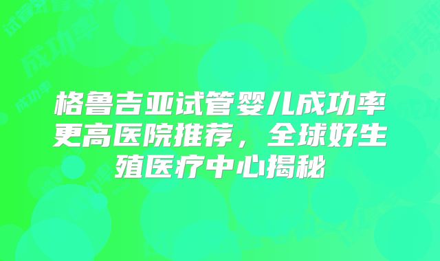 格鲁吉亚试管婴儿成功率更高医院推荐，全球好生殖医疗中心揭秘