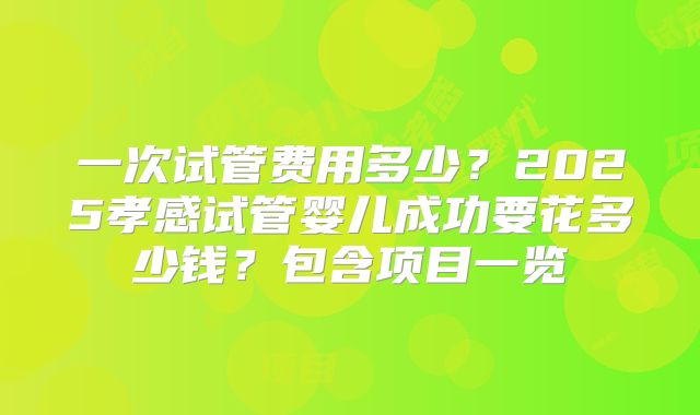 一次试管费用多少?2025孝感试管婴儿成功要花多少钱?包含项目一览
