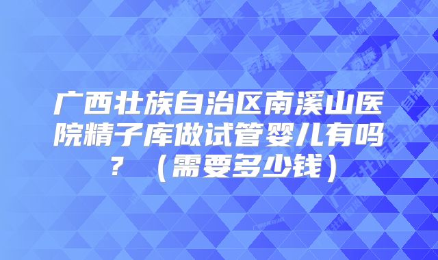 广西壮族自治区南溪山医院精子库做试管婴儿有吗？（需要多少钱）