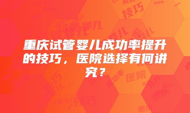 重庆试管婴儿成功率提升的技巧，医院选择有何讲究？