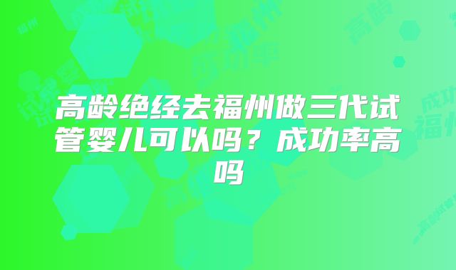 高龄绝经去福州做三代试管婴儿可以吗?成功率高吗