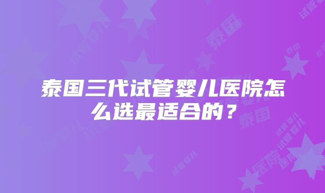 泰国三代试管婴儿医院怎么选最适合的？