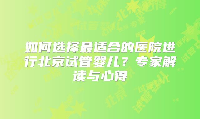 如何选择最适合的医院进行北京试管婴儿？专家解读与心得