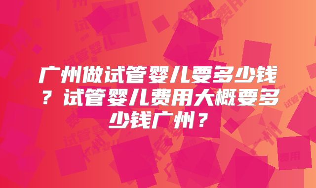 广州做试管婴儿要多少钱?试管婴儿费用大概要多少钱广州?