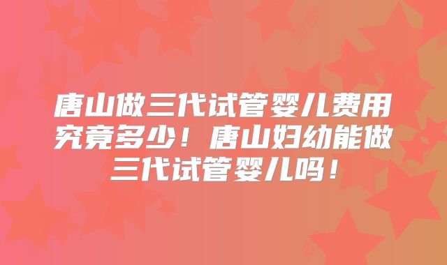 唐山做三代试管婴儿费用究竟多少!唐山妇幼能做三代试管婴儿吗!