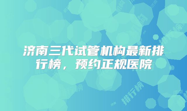 济南三代试管机构最新排行榜,预约正规医院
