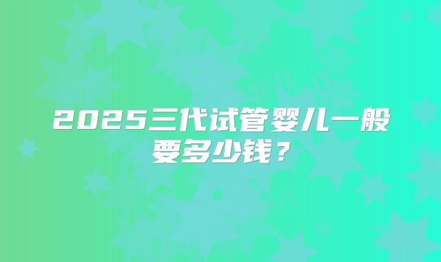 2025三代试管婴儿一般要多少钱?