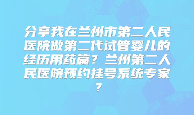 分享我在兰州市第二人民医院做第二代试管婴儿的经历用药篇？兰州第二人民医院预约挂号系统专家？