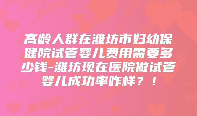 高龄人群在潍坊市妇幼保健院试管婴儿费用需要多少钱-潍坊现在医院做试管婴儿成功率咋样？！