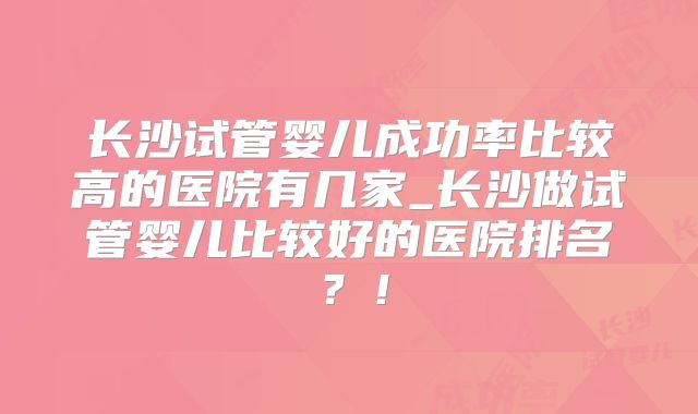 长沙试管婴儿成功率比较高的医院有几家_长沙做试管婴儿比较好的医院排名?!