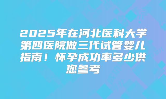 2025年在河北医科大学第四医院做三代试管婴儿指南！怀孕成功率多少供您参考