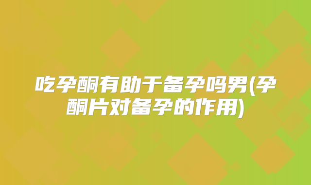 吃孕酮有助于备孕吗男(孕酮片对备孕的作用)