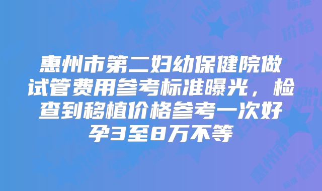 惠州市第二妇幼保健院做试管费用参考标准曝光，检查到移植价格参考一次好孕3至8万不等