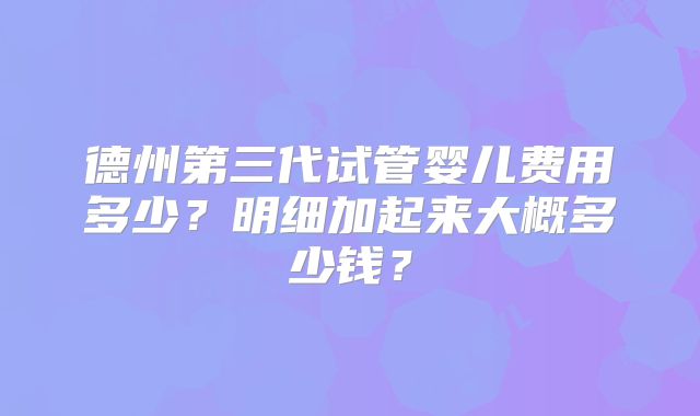 德州第三代试管婴儿费用多少？明细加起来大概多少钱？
