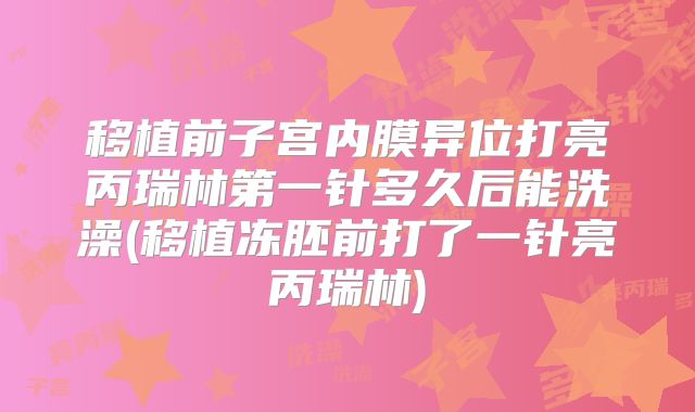 移植前子宫内膜异位打亮丙瑞林第一针多久后能洗澡(移植冻胚前打了一针亮丙瑞林)