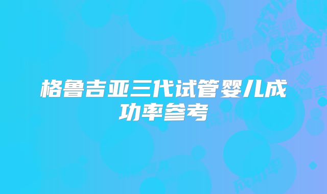 格鲁吉亚三代试管婴儿成功率参考