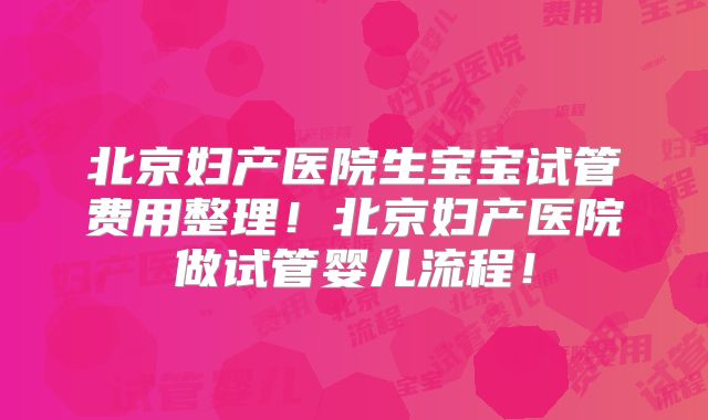 北京妇产医院生宝宝试管费用整理!北京妇产医院做试管婴儿流程!