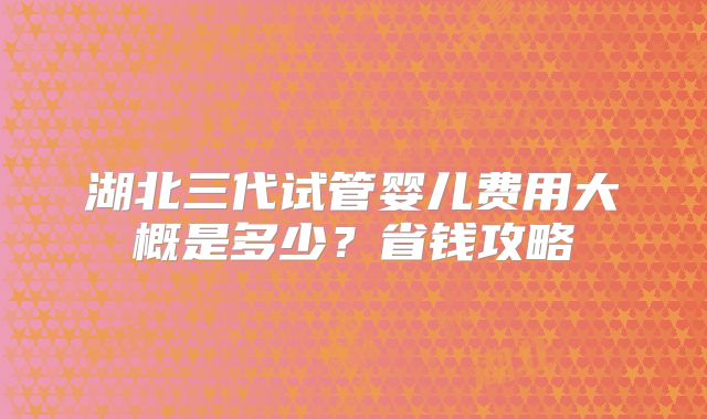 湖北三代试管婴儿费用大概是多少?省钱攻略
