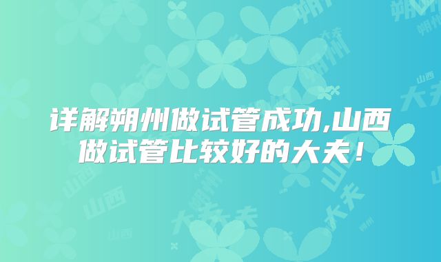 详解朔州做试管成功,山西做试管比较好的大夫！