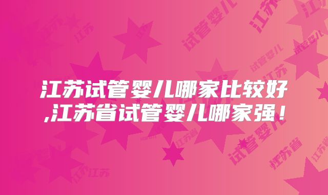 江苏试管婴儿哪家比较好,江苏省试管婴儿哪家强!