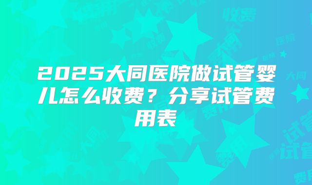 2025大同医院做试管婴儿怎么收费？分享试管费用表
