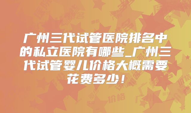 广州三代试管医院排名中的私立医院有哪些_广州三代试管婴儿价格大概需要花费多少！
