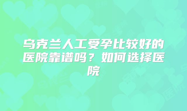 乌克兰人工受孕比较好的医院靠谱吗？如何选择医院