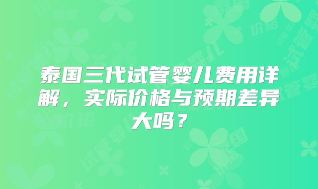 泰国三代试管婴儿费用详解，实际价格与预期差异大吗？