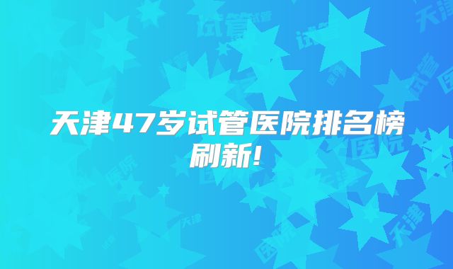 天津47岁试管医院排名榜刷新!