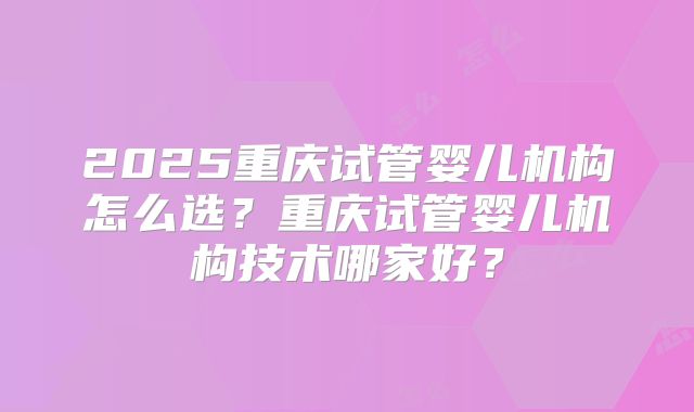 2025重庆试管婴儿机构怎么选?重庆试管婴儿机构技术哪家好?
