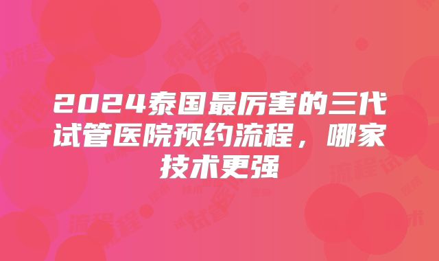 2024泰国最厉害的三代试管医院预约流程，哪家技术更强