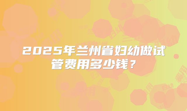 2025年兰州省妇幼做试管费用多少钱?