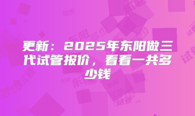 更新:2025年东阳做三代试管报价,看看一共多少钱
