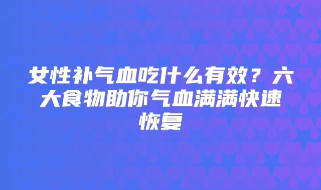 女性补气血吃什么有效？六大食物助你气血满满快速恢复