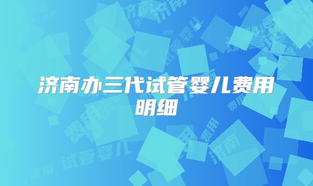 济南办三代试管婴儿费用明细