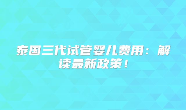 泰国三代试管婴儿费用:解读最新政策!