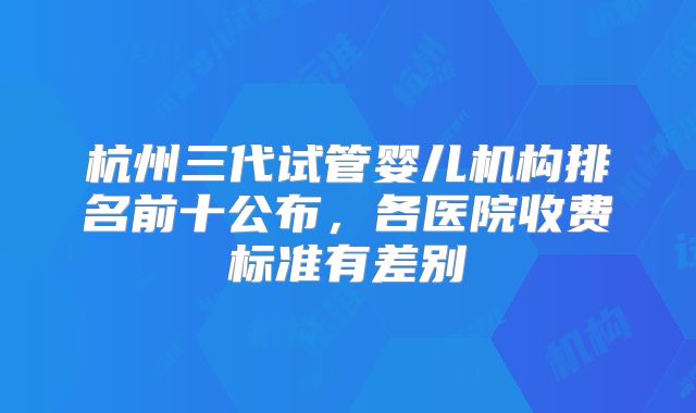 杭州三代试管婴儿机构排名前十公布，各医院收费标准有差别