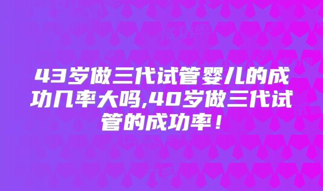 43岁做三代试管婴儿的成功几率大吗,40岁做三代试管的成功率！