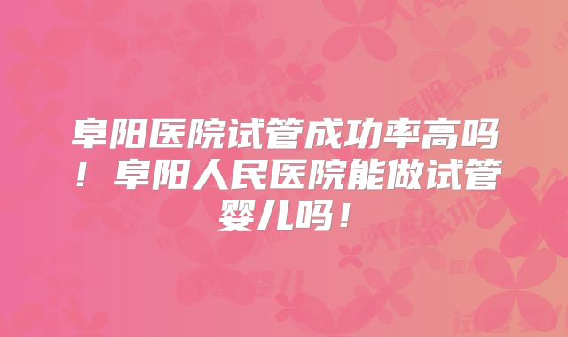 阜阳医院试管成功率高吗!阜阳人民医院能做试管婴儿吗!