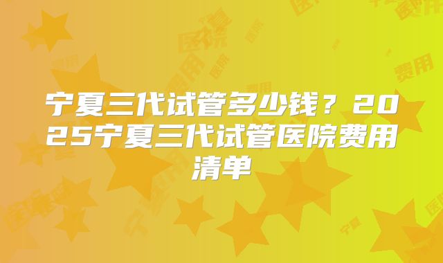 宁夏三代试管多少钱?2025宁夏三代试管医院费用清单