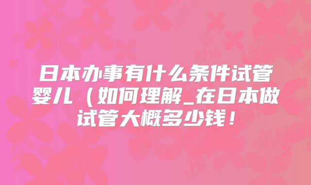 日本办事有什么条件试管婴儿(如何理解_在日本做试管大概多少钱!