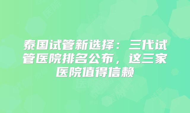 泰国试管新选择：三代试管医院排名公布，这三家医院值得信赖