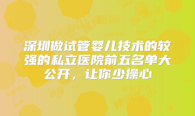 深圳做试管婴儿技术的较强的私立医院前五名单大公开，让你少操心