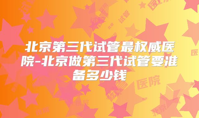 北京第三代试管最权威医院-北京做第三代试管要准备多少钱