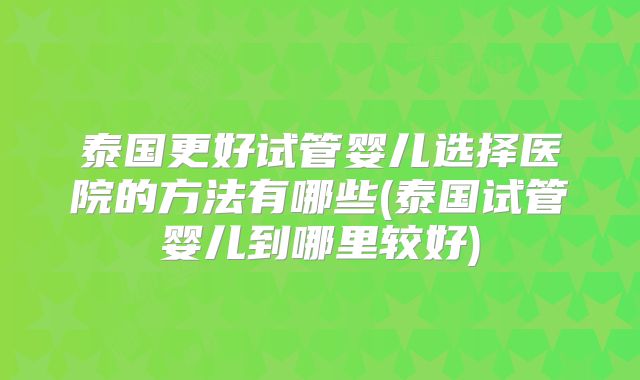 泰国更好试管婴儿选择医院的方法有哪些(泰国试管婴儿到哪里较好)