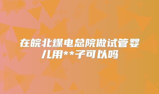 在皖北煤电总院做试管婴儿用**子可以吗