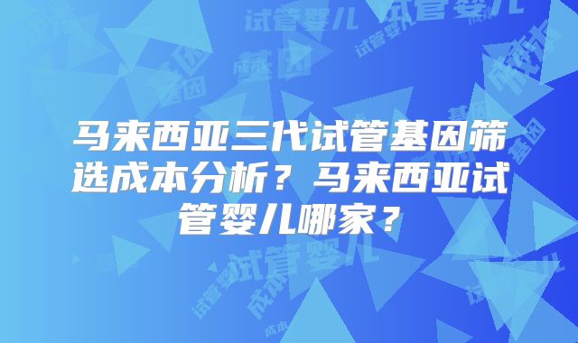 马来西亚三代试管基因筛选成本分析?马来西亚试管婴儿哪家?