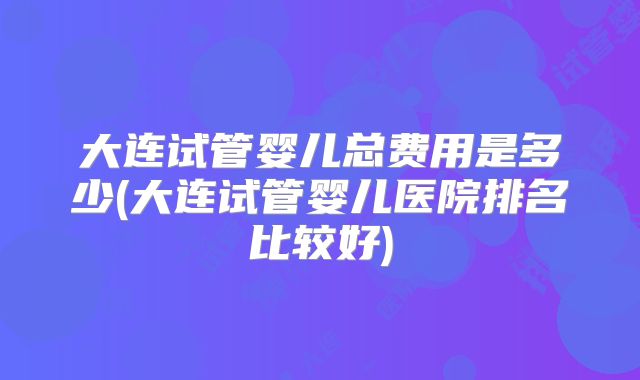 大连试管婴儿总费用是多少(大连试管婴儿医院排名比较好)