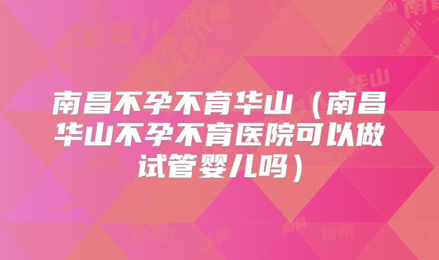 南昌不孕不育华山(南昌华山不孕不育医院可以做试管婴儿吗)