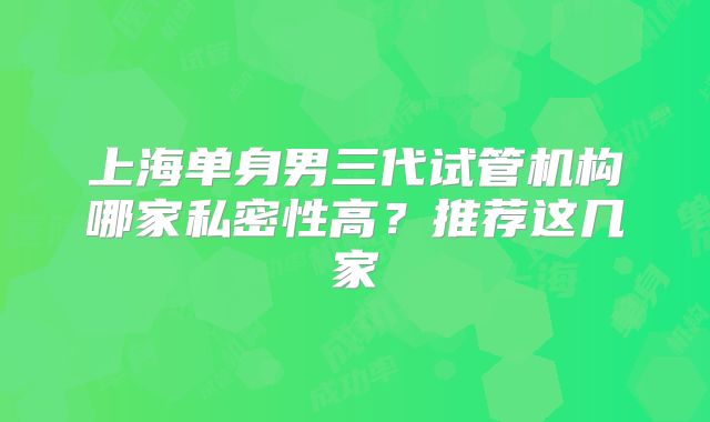 上海单身男三代试管机构哪家私密性高?推荐这几家